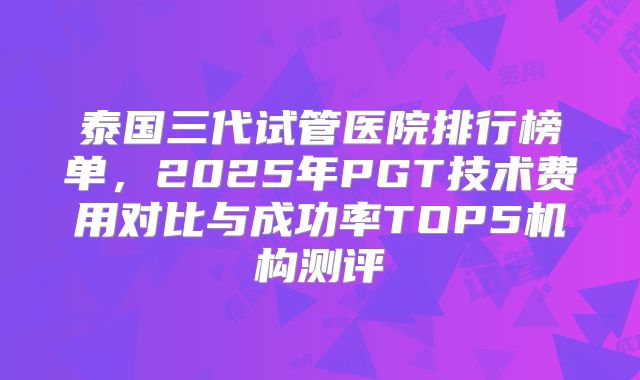 泰国三代试管医院排行榜单，2025年PGT技术费用对比与成功率TOP5机构测评