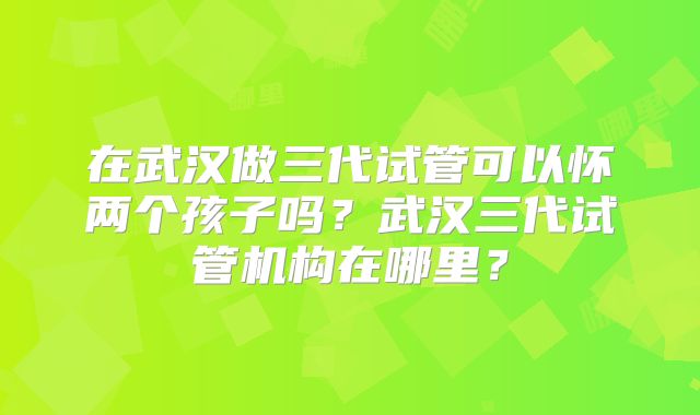 在武汉做三代试管可以怀两个孩子吗？武汉三代试管机构在哪里？