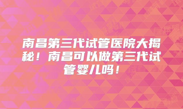 南昌第三代试管医院大揭秘！南昌可以做第三代试管婴儿吗！