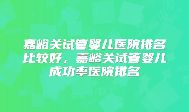 嘉峪关试管婴儿医院排名比较好，嘉峪关试管婴儿成功率医院排名