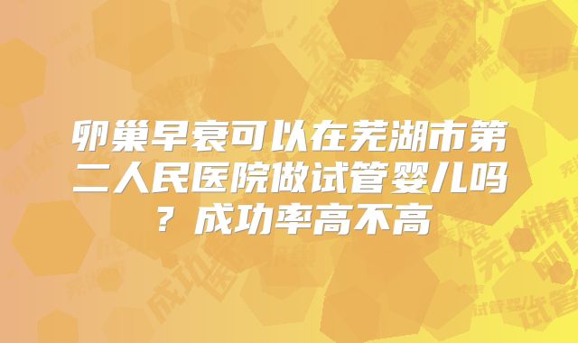 卵巢早衰可以在芜湖市第二人民医院做试管婴儿吗？成功率高不高