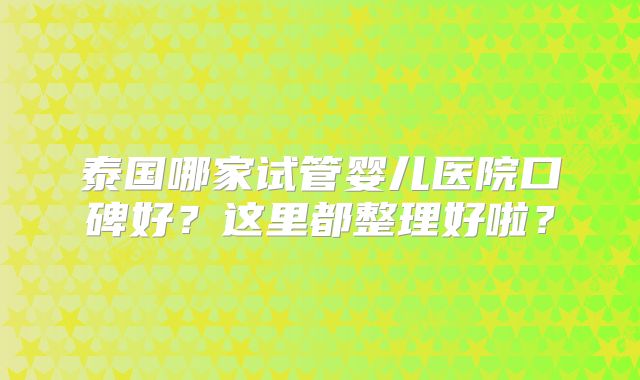 泰国哪家试管婴儿医院口碑好？这里都整理好啦？