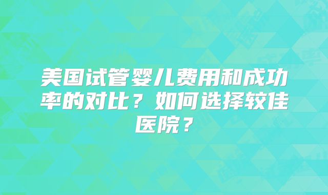 美国试管婴儿费用和成功率的对比？如何选择较佳医院？