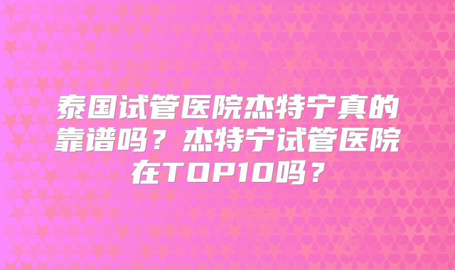 泰国试管医院杰特宁真的靠谱吗？杰特宁试管医院在TOP10吗？