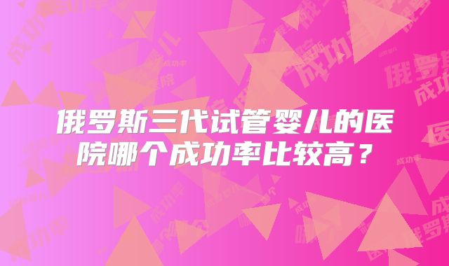 俄罗斯三代试管婴儿的医院哪个成功率比较高？