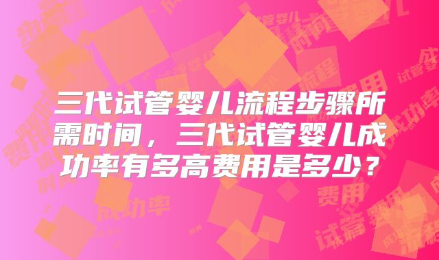 三代试管婴儿流程步骤所需时间,三代试管婴儿成功率有多高费用是多少?