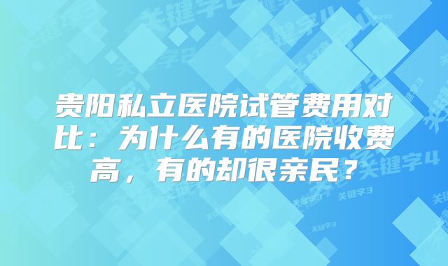 贵阳私立医院试管费用对比：为什么有的医院收费高，有的却很亲民？