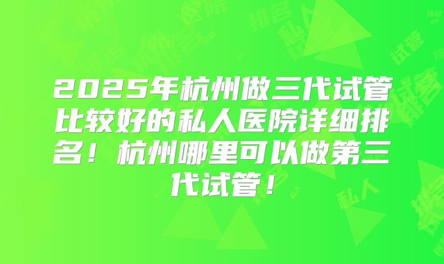 2025年杭州做三代试管比较好的私人医院详细排名!杭州哪里可以做第三代试管!