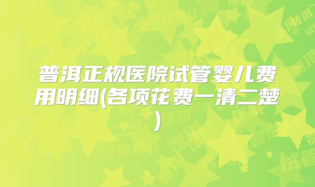 普洱正规医院试管婴儿费用明细(各项花费一清二楚)