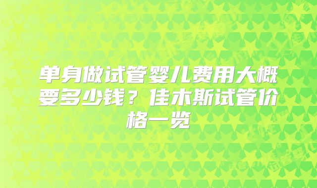 单身做试管婴儿费用大概要多少钱？佳木斯试管价格一览