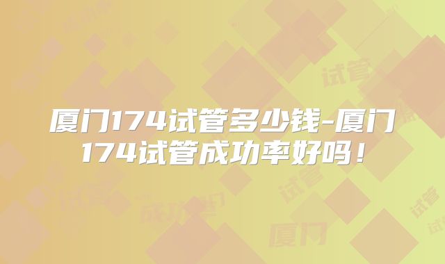 厦门174试管多少钱-厦门174试管成功率好吗！