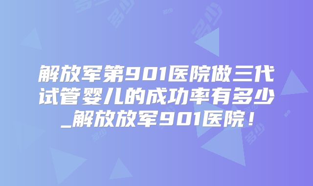 解放军第901医院做三代试管婴儿的成功率有多少_解放放军901医院!