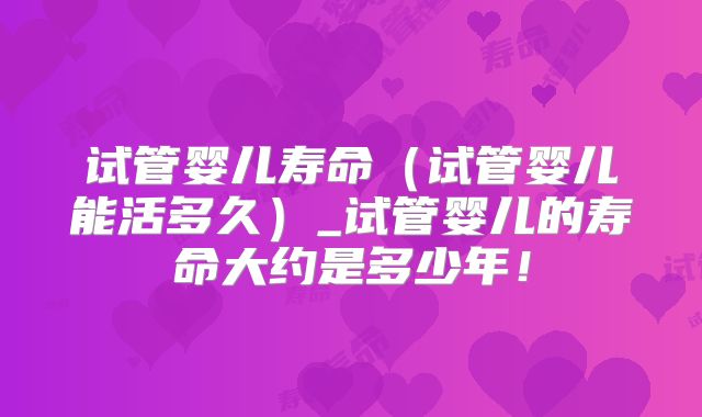 试管婴儿寿命(试管婴儿能活多久)_试管婴儿的寿命大约是多少年!