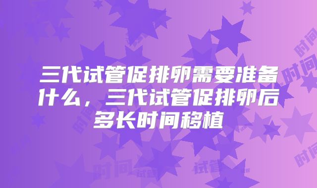 三代试管促排卵需要准备什么，三代试管促排卵后多长时间移植