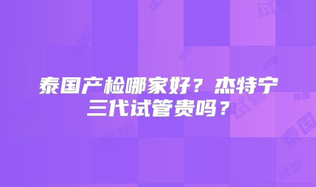 泰国产检哪家好？杰特宁三代试管贵吗？