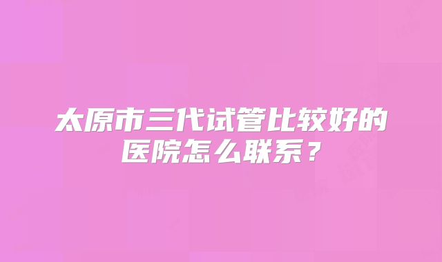 太原市三代试管比较好的医院怎么联系?