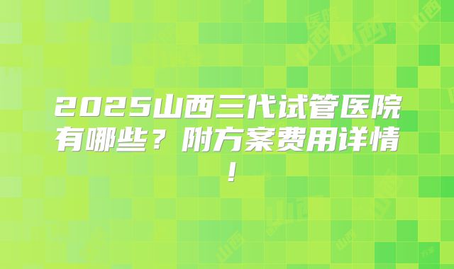 2025山西三代试管医院有哪些?附方案费用详情!
