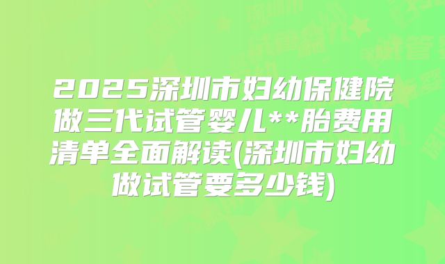 2025深圳市妇幼保健院做三代试管婴儿**胎费用清单全面解读(深圳市妇幼做试管要多少钱)