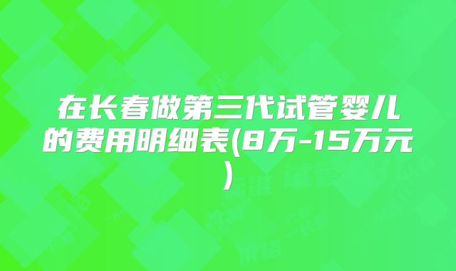 在长春做第三代试管婴儿的费用明细表(8万-15万元)