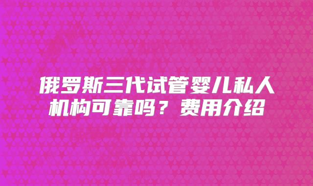 俄罗斯三代试管婴儿私人机构可靠吗?费用介绍