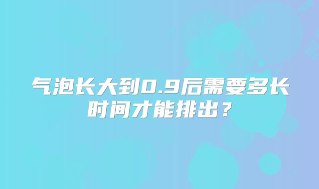 气泡长大到0.9后需要多长时间才能排出？