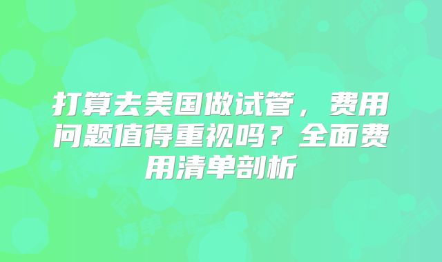 打算去美国做试管，费用问题值得重视吗？全面费用清单剖析