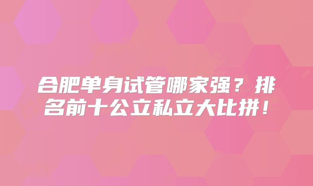 合肥单身试管哪家强？排名前十公立私立大比拼！