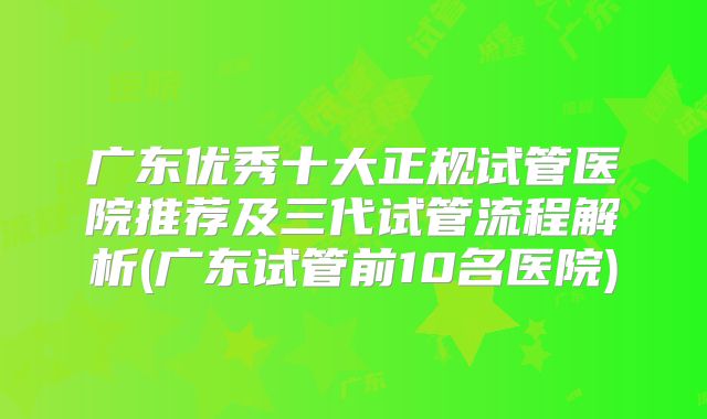 广东优秀十大正规试管医院推荐及三代试管流程解析(广东试管前10名医院)