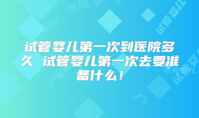 试管婴儿第一次到医院多久 试管婴儿第一次去要准备什么！