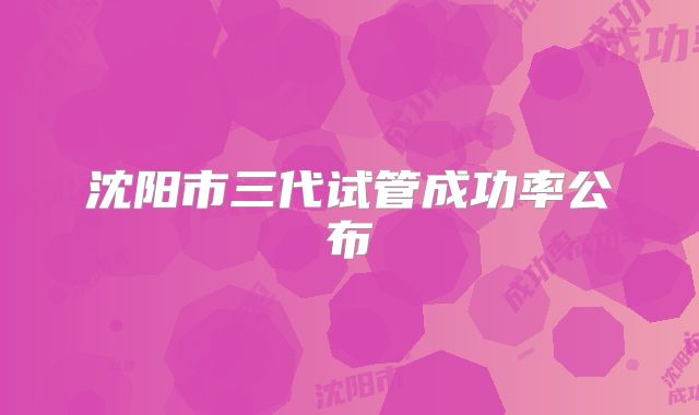 沈阳市三代试管成功率公布