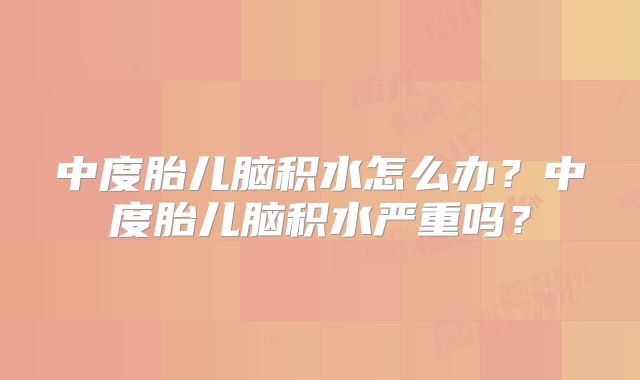 中度胎儿脑积水怎么办？中度胎儿脑积水严重吗？