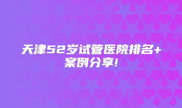 天津52岁试管医院排名+案例分享!