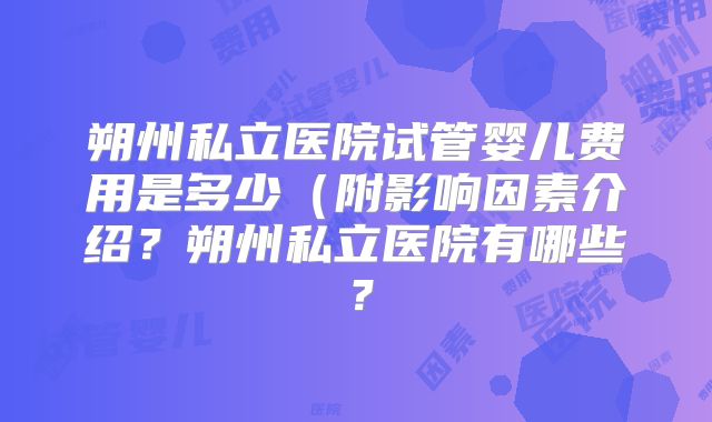朔州私立医院试管婴儿费用是多少（附影响因素介绍？朔州私立医院有哪些？