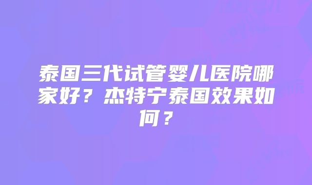 泰国三代试管婴儿医院哪家好？杰特宁泰国效果如何？