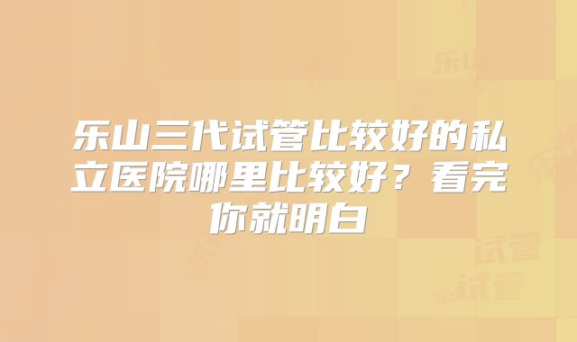 乐山三代试管比较好的私立医院哪里比较好？看完你就明白