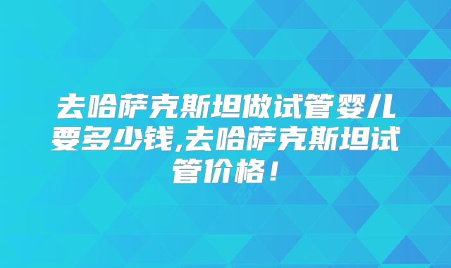 去哈萨克斯坦做试管婴儿要多少钱,去哈萨克斯坦试管价格！