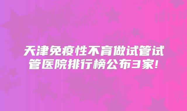 天津免疫性不育做试管试管医院排行榜公布3家!