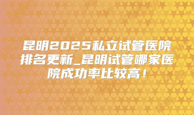 昆明2025私立试管医院排名更新_昆明试管哪家医院成功率比较高！