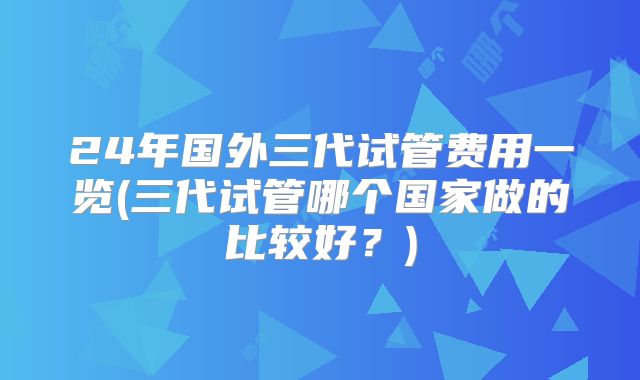 24年国外三代试管费用一览(三代试管哪个国家做的比较好？)