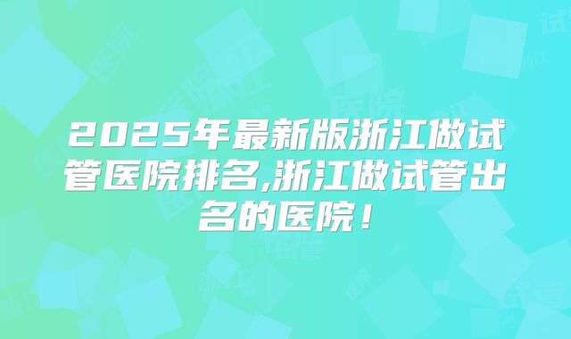 2025年最新版浙江做试管医院排名,浙江做试管出名的医院！