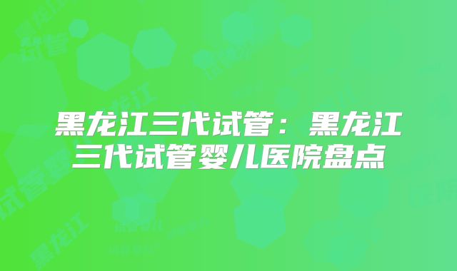 黑龙江三代试管：黑龙江三代试管婴儿医院盘点