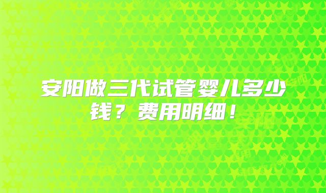 安阳做三代试管婴儿多少钱？费用明细！