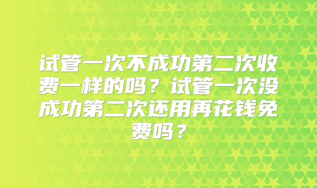 试管一次不成功第二次收费一样的吗？试管一次没成功第二次还用再花钱免费吗？