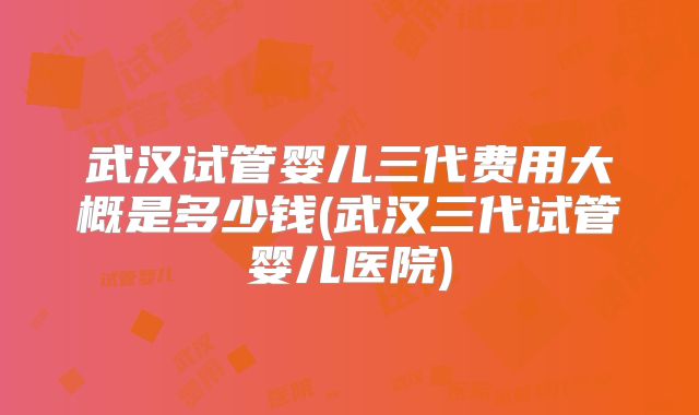 武汉试管婴儿三代费用大概是多少钱(武汉三代试管婴儿医院)
