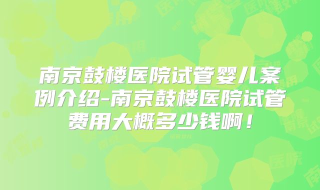 南京鼓楼医院试管婴儿案例介绍-南京鼓楼医院试管费用大概多少钱啊！