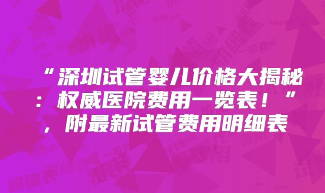 “深圳试管婴儿价格大揭秘：权威医院费用一览表！”，附最新试管费用明细表