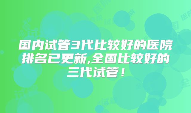 国内试管3代比较好的医院排名已更新,全国比较好的三代试管！