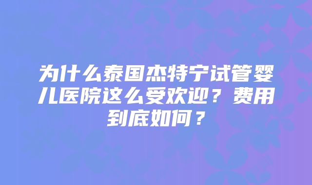 为什么泰国杰特宁试管婴儿医院这么受欢迎？费用到底如何？
