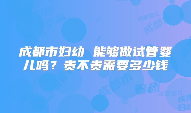成都市妇幼 能够做试管婴儿吗？贵不贵需要多少钱