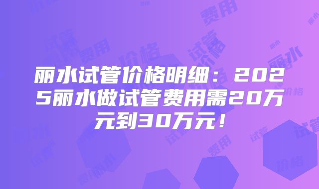 丽水试管价格明细:2025丽水做试管费用需20万元到30万元!